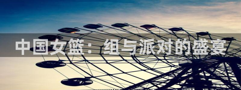 女足世界杯直播：中国女篮：组与派对的盛宴
